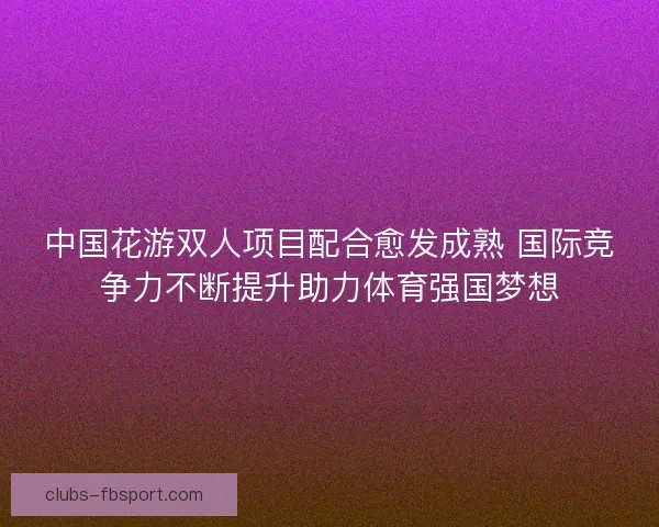 中国花游双人项目配合愈发成熟 国际竞争力不断提升助力体育强国梦想