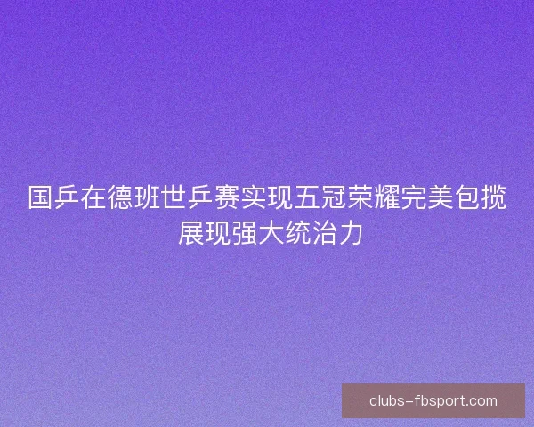 国乒在德班世乒赛实现五冠荣耀完美包揽 展现强大统治力