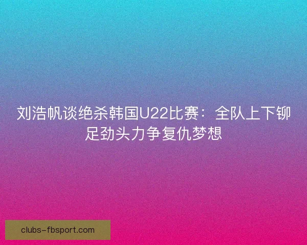 刘浩帆谈绝杀韩国U22比赛：全队上下铆足劲头力争复仇梦想